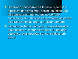



O período concessivo de férias é o período
aquisitivo das próximas, assim, as faltas que
ultrapassarem trinta e duas no período
concessivo de uma férias acarretarão na perda
do direito às férias para o próximo período.
Quando as férias não forem concedidas nos
doze meses a contar do término do período
aquisitivo, elas deverão ser concedidas em
dobro.

 