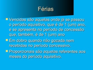 Férias
 Vencidas são aquelas onde já se passou

o período aquisitivo, que é de 1 (um) ano,
e se apresenta no período de concessão
que, também, é de 1 (um) ano
 Em dobro quando não gozada nem
recebidas no período concessivo.
 Proporcionais são aquelas referentes aos
meses do período aquisitivo.

 