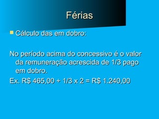 Férias
 Cálculo das em dobro:

No período acima do concessivo é o valor
da remuneração acrescida de 1/3 pago
em dobro.
Ex. R$ 465,00 + 1/3 x 2 = R$ 1.240,00

 
