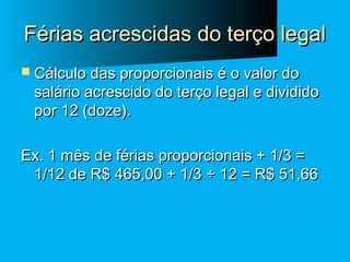 Férias acrescidas do terço legal
 Cálculo das proporcionais é o valor do

salário acrescido do terço legal e dividido
por 12 (doze).

Ex. 1 mês de férias proporcionais + 1/3 =
1/12 de R$ 465,00 + 1/3 ÷ 12 = R$ 51,66

 