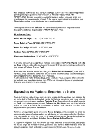 Nas encostas no Norte da ilha, a excursão chega a um local conhecido como ponto de
partida para alguns passeios nas "levadas", o Ribeiro Frio (32°44'05.7"N
16°53'11.3"W). Com os seus interessantes tanques de trutas, esta área ainda tem
grande parte da sua vegetação original. A ilha esteve outrora totalmente coberta pela
Floresta Laurissilva, uma relíquia dos tempos pré-históricos.
Tempo para almoçar em Santana, vila caracterizada pelas suas pequenas casas
triangulares cobertas de palha (32°47'41.2"N 16°52'34.7"W).
Atrações próximas:
Ponta de São Jorge: 32°50'13.0"N 16°54'14.3"W
Ponta Catarina Pires:32°48'29.3"N 16°51'50.8"W
Ponta do Clérigo:32°48'25.1"N 16°51'20.9"W
Forte do Faial: 32°47'30.3"N 16°51'20.3"W
Miradouro do Guindaste: 32°47'38.2"N 16°50'57.6"W
A próxima paragem, a não perder, é no local conhecido como Penha d’Águia no Porto
da Cruz, onde as vistas são absolutamente extraordinárias, com uma imponente rocha
que separa o Porto da Cruz do Faial.
Passando pela Portela, iremos em direcção à Ponta de São Lourenço (32°44'35.8"N
16°42'03.6"W), situada na parte mais a Este da ilha, local fantástico caracterizado pela
combinação fantástica de rochas, mar e natureza.
A última cidade a visitar é Santa Cruz, onde se situa o novo Aeroporto Intercontinental
da Madeira, que ostenta uma pista com 2781 m de comprimento, que proporcionou à
ilha uma nova imagem no novo milénio.
Excursões na Madeira: Encantos do Norte
Para desfrutar de vistas únicas sobre o mar e o resto da ilha, participe num passeio da
ao norte da ilha! Saindo do Funchal, capital da Madeira, seguimos pela costa oriental
com uma primeira paragem na vila de Portoda Cruz.O passeio continua pela freguesia
do Faial, com mais uma paragem nas Cabanas de São Jorge, uma vila única situada
acima do mar e rodeada de montanhas e vinhas, que oferece um dos mais
espectaculares panoramas da Madeira.
Faremos uma paragem para almoço na Ponta Delgada, uma pitoresca vila onde os
espaços naturais envolventes podem ser admirados em todo o seu esplendor. Dirigimo-
nos para oeste, ao longo da costa norte, onde visitaremos as formações vulcânicas
subterrâneas mais singulares de toda a ilha, as Grutas de São Vicente.
A viagem de regresso leva-nos através de vales e ravinas espectaculares, esculpidos
na ilha ao longo de milhões de anos, passando pela zona da Ribeira Brava antes de
seguirmos para o hotel, onde regressaremos com mil memórias na nossa mente.
 