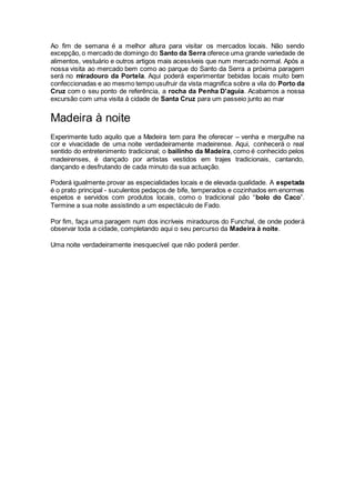 Ao fim de semana é a melhor altura para visitar os mercados locais. Não sendo
excepção, o mercado de domingo do Santo da Serra oferece uma grande variedade de
alimentos, vestuário e outros artigos mais acessíveis que num mercado normal. Após a
nossa visita ao mercado bem como ao parque do Santo da Serra a próxima paragem
será no miradouro da Portela. Aqui poderá experimentar bebidas locais muito bem
confeccionadas e ao mesmo tempo usufruir da vista magnifica sobre a vila do Porto da
Cruz com o seu ponto de referência, a rocha da Penha D'aguia. Acabamos a nossa
excursão com uma visita á cidade de Santa Cruz para um passeio junto ao mar
Madeira à noite
Experimente tudo aquilo que a Madeira tem para lhe oferecer – venha e mergulhe na
cor e vivacidade de uma noite verdadeiramente madeirense. Aqui, conhecerá o real
sentido do entretenimento tradicional; o bailinho da Madeira, como é conhecido pelos
madeirenses, é dançado por artistas vestidos em trajes tradicionais, cantando,
dançando e desfrutando de cada minuto da sua actuação.
Poderá igualmente provar as especialidades locais e de elevada qualidade. A espetada
é o prato principal - suculentos pedaços de bife, temperados e cozinhados em enormes
espetos e servidos com produtos locais, como o tradicional pão “bolo do Caco”.
Termine a sua noite assistindo a um espectáculo de Fado.
Por fim, faça uma paragem num dos incríveis miradouros do Funchal, de onde poderá
observar toda a cidade, completando aqui o seu percurso da Madeira à noite.
Uma noite verdadeiramente inesquecível que não poderá perder.
 