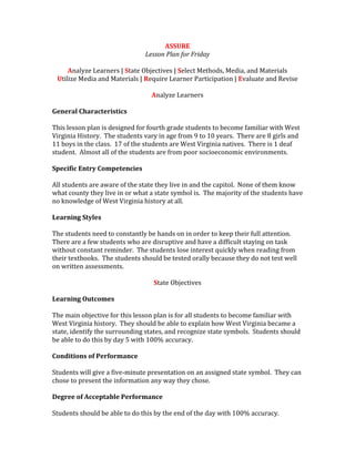 ASSURE
Lesson Plan for Friday
Analyze Learners | State Objectives | Select Methods, Media, and Materials
Utilize Media and Materials | Require Learner Participation | Evaluate and Revise
Analyze Learners
General Characteristics
This lesson plan is designed for fourth grade students to become familiar with West
Virginia History. The students vary in age from 9 to 10 years. There are 8 girls and
11 boys in the class. 17 of the students are West Virginia natives. There is 1 deaf
student. Almost all of the students are from poor socioeconomic environments.
Specific Entry Competencies
All students are aware of the state they live in and the capitol. None of them know
what county they live in or what a state symbol is. The majority of the students have
no knowledge of West Virginia history at all.
Learning Styles
The students need to constantly be hands on in order to keep their full attention.
There are a few students who are disruptive and have a difficult staying on task
without constant reminder. The students lose interest quickly when reading from
their textbooks. The students should be tested orally because they do not test well
on written assessments.
State Objectives
Learning Outcomes
The main objective for this lesson plan is for all students to become familiar with
West Virginia history. They should be able to explain how West Virginia became a
state, identify the surrounding states, and recognize state symbols. Students should
be able to do this by day 5 with 100% accuracy.
Conditions of Performance
Students will give a five-minute presentation on an assigned state symbol. They can
chose to present the information any way they chose.
Degree of Acceptable Performance
Students should be able to do this by the end of the day with 100% accuracy.
 