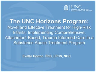 The UNC Horizons Program:
Novel and Effective Treatment for High-Risk
Infants: Implementing Comprehensive,
Attachment-Based, Trauma Informed Care in a
Substance Abuse Treatment Program
Evette Horton, PhD, LPCS, NCC
 