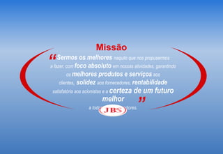 Missão
“   Sermos os melhores naquilo que nos propusermos
a fazer, com foco absoluto em nossas atividades, garantindo
         os melhores produtos e serviços aos
     clientes, solidez aos fornecedores, rentabilidade
 satisfatória aos acionistas e a certeza   de um futuro
                         melhor
                  a todos os colaboradores.”
 
