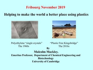 By
Malcolm Mackley.
Emeritus Professor, Department of Chemical Engineering and
Biotechnology
University of Cambridge
Polyethylene “single crystals”
The 1960s
“Plastic Free Kingsbridge”
The 2016s
Fribourg November 2019
Helping to make the world a better place using plastics
 