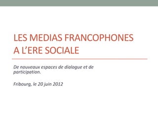LES MEDIAS FRANCOPHONES
A L’ERE SOCIALE
De nouveaux espaces de dialogue et de
participation.

Fribourg, le 20 juin 2012
 
