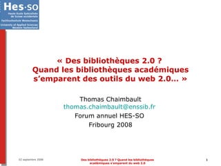 « Des bibliothèques 2.0 ?  Quand les bibliothèques académiques s’emparent des outils du web 2.0… » Thomas Chaimbault [email_address]   Forum annuel HES-SO  Fribourg 2008 