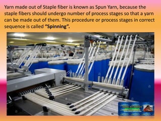 Yarn made out of Staple fiber is known as Spun Yarn, because the
staple fibers should undergo number of process stages so that a yarn
can be made out of them. This procedure or process stages in correct
sequence is called “Spinning”.
 