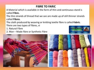 FIBRE TO FARIC
A Material which is available in the form of thin and continuous stand is
called Fibre.
The thin strands of thread that we see are made up of still thinner strands
called Fibres.
The cloth produced by weaving or knitting textile fibre is called Fabric.
There are two types of fibres, vi
1. Natural Fibre
2. Man – Made fibre or Synthetic Fibre
 