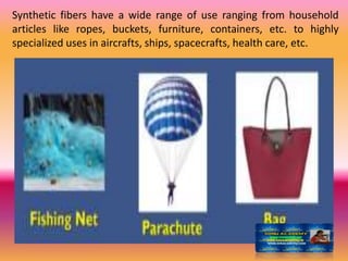 Synthetic fibers have a wide range of use ranging from household
articles like ropes, buckets, furniture, containers, etc. to highly
specialized uses in aircrafts, ships, spacecrafts, health care, etc.
 