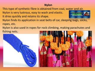 Nylon
This type of synthetic fibre is obtained from coal, water and air.
Nylon is very lustrous, easy to wash and elastic.
It dries quickly and retains its shape.
Nylon finds its application in seat belts of car, sleeping bags, socks,
ropes, etc.
Nylon is also used in ropes for rock climbing, making parachutes and
fishing nets.
 