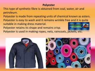 Polyester
This type of synthetic fibre is obtained from coal, water, air and
petroleum.
Polyester is made from repeating units of chemical known as esters.
Polyester is easy to wash and it remains wrinkle free and it is quite
suitable in making dress material.
Polyester retains its shape and remains crisp.
Polyester is used in making ropes, nets, raincoats, jackets, etc.
 