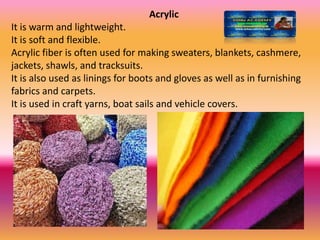 Acrylic
It is warm and lightweight.
It is soft and flexible.
Acrylic fiber is often used for making sweaters, blankets, cashmere,
jackets, shawls, and tracksuits.
It is also used as linings for boots and gloves as well as in furnishing
fabrics and carpets.
It is used in craft yarns, boat sails and vehicle covers.
 