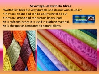 Advantages of synthetic fibres
•Synthetic fibres are very durable and do not wrinkle easily
•They are elastic and can be easily stretched out
•They are strong and can sustain heavy load.
•It is soft and hence it is used in clothing material.
•It is cheaper as compared to natural fibres.
 