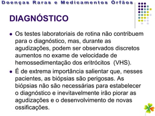 DIAGNÓSTICO
   Os testes laboratoriais de rotina não contribuem
    para o diagnóstico, mas, durante as
    agudizações, podem ser observados discretos
    aumentos no exame de velocidade de
    hemossedimentação dos eritrócitos (VHS).
   É de extrema importância salientar que, nesses
    pacientes, as biópsias são perigosas. As
    biópsias não são necessárias para estabelecer
    o diagnóstico e inevitavelmente irão piorar as
    agudizações e o desenvolvimento de novas
    ossificações.
 