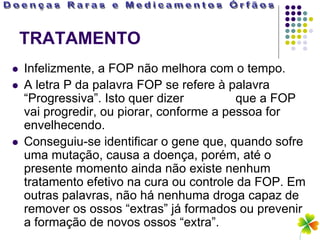 TRATAMENTO
   Infelizmente, a FOP não melhora com o tempo.
   A letra P da palavra FOP se refere à palavra
    “Progressiva”. Isto quer dizer         que a FOP
    vai progredir, ou piorar, conforme a pessoa for
    envelhecendo.
   Conseguiu-se identificar o gene que, quando sofre
    uma mutação, causa a doença, porém, até o
    presente momento ainda não existe nenhum
    tratamento efetivo na cura ou controle da FOP. Em
    outras palavras, não há nenhuma droga capaz de
    remover os ossos “extras” já formados ou prevenir
    a formação de novos ossos “extra”.
 