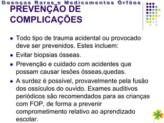 PREVENÇÃO DE
COMPLICAÇÕES
   Todo tipo de trauma acidental ou provocado
    deve ser prevenidos. Estes incluem:
   Evitar biopsias ósseas.
   Prevenção e cuidado com acidentes que
    possam causar lesões ósseas,quedas.
   A surdez é possível, provavelmente pela fusão
    dos ossículos do ouvido. Exames auditivos
    periódicos são recomendados para as crianças
    com FOP, de forma a prevenir
    comprometimento relativo ao aprendizado
    escolar.
 