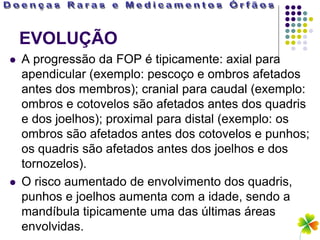 EVOLUÇÃO
   A progressão da FOP é tipicamente: axial para
    apendicular (exemplo: pescoço e ombros afetados
    antes dos membros); cranial para caudal (exemplo:
    ombros e cotovelos são afetados antes dos quadris
    e dos joelhos); proximal para distal (exemplo: os
    ombros são afetados antes dos cotovelos e punhos;
    os quadris são afetados antes dos joelhos e dos
    tornozelos).
   O risco aumentado de envolvimento dos quadris,
    punhos e joelhos aumenta com a idade, sendo a
    mandíbula tipicamente uma das últimas áreas
    envolvidas.
 