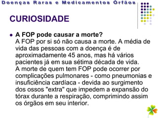 CURIOSIDADE
   A FOP pode causar a morte?
    A FOP por si só não causa a morte. A média de
    vida das pessoas com a doença é de
    aproximadamente 45 anos, mas há vários
    pacientes já em sua sétima década de vida.
    A morte de quem tem FOP pode ocorrer por
    complicações pulmonares - como pneumonias e
    insuficiência cardíaca - devida ao surgimento
    dos ossos "extra" que impedem a expansão do
    tórax durante a respiração, comprimindo assim
    os órgãos em seu interior.
 