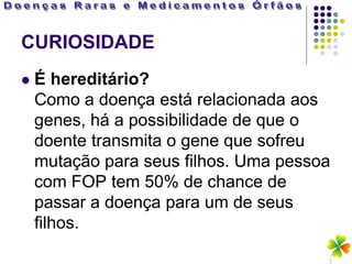 CURIOSIDADE
   É hereditário?
    Como a doença está relacionada aos
    genes, há a possibilidade de que o
    doente transmita o gene que sofreu
    mutação para seus filhos. Uma pessoa
    com FOP tem 50% de chance de
    passar a doença para um de seus
    filhos.
 