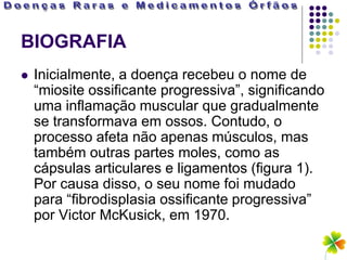 BIOGRAFIA
   Inicialmente, a doença recebeu o nome de
    “miosite ossificante progressiva”, significando
    uma inflamação muscular que gradualmente
    se transformava em ossos. Contudo, o
    processo afeta não apenas músculos, mas
    também outras partes moles, como as
    cápsulas articulares e ligamentos (figura 1).
    Por causa disso, o seu nome foi mudado
    para “fibrodisplasia ossificante progressiva”
    por Victor McKusick, em 1970.
 