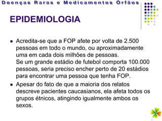 EPIDEMIOLOGIA

   Acredita-se que a FOP afete por volta de 2.500
    pessoas em todo o mundo, ou aproximadamente
    uma em cada dois milhões de pessoas.
    Se um grande estádio de futebol comporta 100.000
    pessoas, seria preciso encher perto de 20 estádios
    para encontrar uma pessoa que tenha FOP.
   Apesar do fato de que a maioria dos relatos
    descreve pacientes caucasianos, ela afeta todos os
    grupos étnicos, atingindo igualmente ambos os
    sexos.
 