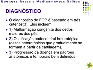 DIAGNÓSTICO
   O diagnóstico de FOP é baseado em três
    critérios(3). Eles incluem:
   1) Malformação congênita dos dedos
    maiores dos pés.
   2) Ossificação endocondral heterotópica
    (ossos heterotópicos que gradualmente se
    formam a partir da cartilagem).
   3) Progressão da doença em padrões
    anatômicos e temporais bem definidos.
 