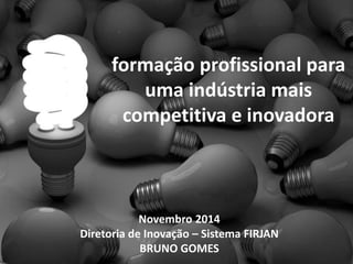 formação profissional para 
uma indústria mais 
competitiva e inovadora 
Novembro 2014 
Diretoria de Inovação – Sistema FIRJAN 
BRUNO GOMES 
 