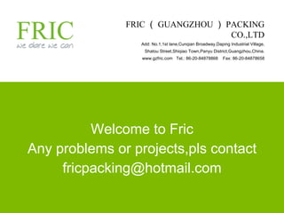 Welcome to Fric Any problems or projects,pls contact [email_address] FRIC （ GUANGZHOU ） PACKING CO.,LTD Add: No.1,1st lane,Cunqian Broadway,Daping Industrial Village, Shatou Street,Shiqiao Town,Panyu District,Guangzhou,China. www.gzfric.com  Tel.: 86-20-84878868  Fax: 86-20-84878658 
