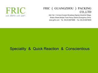 FRIC （ GUANGZHOU ） PACKING CO.,LTD Add: No.1,1st lane,Cunqian Broadway,Daping Industrial Village, Shatou Street,Shiqiao Town,Panyu District,Guangzhou,China. www.gzfric.com  Tel.: 86-20-84878868  Fax: 86-20-84878658 Speciality  &  Quick Reaction  &  Conscientious 