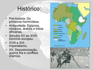 Histórico: Pré-história: Os primeiros hominídeos. Antiguidade: Egípcios, romanos, árabes e tribos africanas. Séculos XV ao XVIII: Domínio europeu. XVIII e XIX: Imperialismo.  XX: Descolonização, guerra fria e conflitos internos.  
