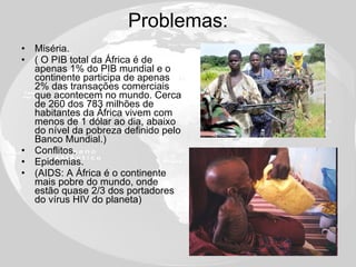 Problemas: Miséria.  ( O PIB total da África é de apenas 1% do PIB mundial e o continente participa de apenas 2% das transações comerciais que acontecem no mundo. Cerca de 260 dos 783 milhões de habitantes da África vivem com menos de 1 dólar ao dia, abaixo do nível da pobreza definido pelo Banco Mundial.) Conflitos. Epidemias. (AIDS: A África é o continente mais pobre do mundo, onde estão quase 2/3 dos portadores do vírus HIV do planeta) 