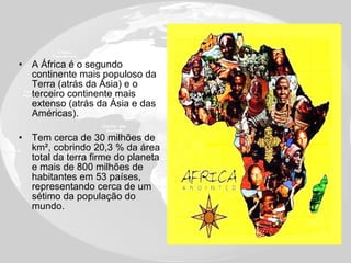 A África é o segundo continente mais populoso da Terra (atrás da Ásia) e o terceiro continente mais extenso (atrás da Ásia e das Américas). Tem cerca de 30 milhões de km², cobrindo 20,3 % da área total da terra firme do planeta e mais de 800 milhões de habitantes em 53 países, representando cerca de um sétimo da população do mundo. 