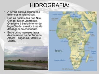 HIDROGRAFIA: A África possui alguns rios extensos e volumosos,  São as bacias dos rios Nilo, Congo, Níger, Zambeze, Orange e a bacia interior do lago Chade, a maior área de drenagem do continente.  Entre os numerosos lagos, destacam-se os de Turkana, Albert, Tanganica, Malavi e Vitória.  