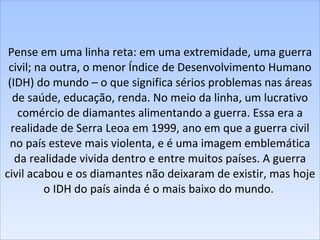 Pense em uma linha reta: em uma extremidade, uma guerra civil; na outra, o menor Índice de Desenvolvimento Humano (IDH) do mundo – o que significa sérios problemas nas áreas de saúde, educação, renda. No meio da linha, um lucrativo comércio de diamantes alimentando a guerra. Essa era a realidade de Serra Leoa em 1999, ano em que a guerra civil no país esteve mais violenta, e é uma imagem emblemática da realidade vivida dentro e entre muitos países. A guerra civil acabou e os diamantes não deixaram de existir, mas hoje o IDH do país ainda é o mais baixo do mundo.  