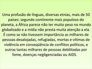 Uma profusão de línguas, diversas etnias, mais de 50 países: segundo continente mais populoso do planeta, a África parece não ter muito peso no mundo globalizado e a mídia não presta muita atenção a ela. É como se não tivessem importância as milhares de pessoas desalojadas, refugiadas, mortas e vítimas de violência em conseqüência de conflitos políticos, e outras tantas milhares de pessoas debilitadas por fome, doenças negligenciadas ou AIDS.    