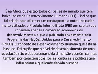 É na África que estão todos os países do mundo que têm baixo Índice de Desenvolvimento Humano (IDH) – índice que foi criado para oferecer um contraponto a outro indicador muito utilizado, o Produto Interno Bruto (PIB) per capita (que considera apenas a dimensão econômica do desenvolvimento), e que é publicado anualmente pelo Programa das Nações Unidas para o Desenvolvimento (PNUD). O conceito de Desenvolvimento Humano que está na base do IDH supõe que o nível de desenvolvimento de uma população não é dado apenas pela dimensão econômica, mas também por características sociais, culturais e políticas que influenciam a qualidade da vida humana.    