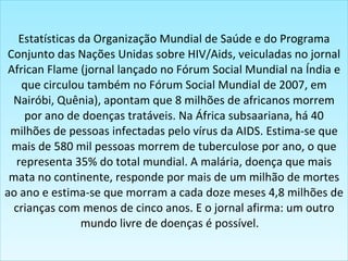 Estatísticas da Organização Mundial de Saúde e do Programa Conjunto das Nações Unidas sobre HIV/Aids, veiculadas no jornal African Flame (jornal lançado no Fórum Social Mundial na Índia e que circulou também no Fórum Social Mundial de 2007, em Nairóbi, Quênia), apontam que 8 milhões de africanos morrem por ano de doenças tratáveis. Na África subsaariana, há 40 milhões de pessoas infectadas pelo vírus da AIDS. Estima-se que mais de 580 mil pessoas morrem de tuberculose por ano, o que representa 35% do total mundial. A malária, doença que mais mata no continente, responde por mais de um milhão de mortes ao ano e estima-se que morram a cada doze meses 4,8 milhões de crianças com menos de cinco anos. E o jornal afirma: um outro mundo livre de doenças é possível.    