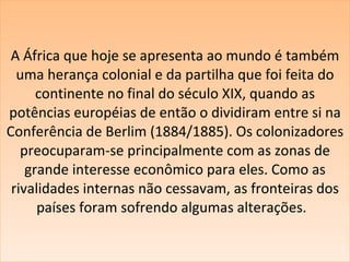 A África que hoje se apresenta ao mundo é também uma herança colonial e da partilha que foi feita do continente no final do século XIX, quando as potências européias de então o dividiram entre si na Conferência de Berlim (1884/1885). Os colonizadores preocuparam-se principalmente com as zonas de grande interesse econômico para eles. Como as rivalidades internas não cessavam, as fronteiras dos países foram sofrendo algumas alterações.   
