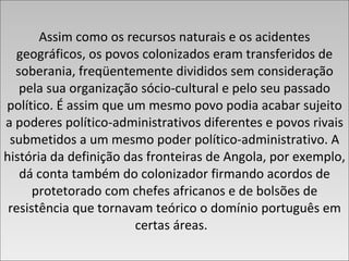 Assim como os recursos naturais e os acidentes geográficos, os povos colonizados eram transferidos de soberania, freqüentemente divididos sem consideração pela sua organização sócio-cultural e pelo seu passado político. É assim que um mesmo povo podia acabar sujeito a poderes político-administrativos diferentes e povos rivais submetidos a um mesmo poder político-administrativo. A história da definição das fronteiras de Angola, por exemplo, dá conta também do colonizador firmando acordos de protetorado com chefes africanos e de bolsões de resistência que tornavam teórico o domínio português em certas áreas.  