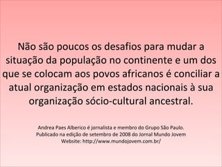 Não são poucos os desafios para mudar a situação da população no continente e um dos que se colocam aos povos africanos é conciliar a atual organização em estados nacionais à sua organização sócio-cultural ancestral.    Andrea Paes Alberico é jornalista e membro do Grupo São Paulo. Publicado na edição de setembro de 2008 do Jornal Mundo Jovem Website: http://www.mundojovem.com.br/ 