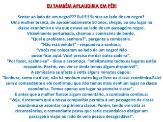 EU TAMBÉM APLAUDIRIA EM PÉ!!! Sentar ao lado de um negro??? Eu!!!!! Sentar ao lado de um negro?  Uma mulher branca, de aproximadamente 50 anos, chegou ao seu lugar na classe econômica e viu que estava ao lado de um passageiro negro. Visivelmente perturbada, chamou a comissária de bordo.  “Qual o problema, senhora?”, pergunta a comissária.  “Não está vendo?” - respondeu a senhora.  “Vocês me colocaram ao lado de um negro! Não posso ficar aqui. Você precisa me dar outra cadeira”.  “Por favor, acalme-se” - disse a aeromoça. “Infelizmente todos os lugares estão ocupados. Porém, vou ver se ainda temos algum disponível”.  A comissária se afasta e volta alguns minutos depois.  “Senhora, como eu disse, não há nenhum outro lugar livre na classe econômica.Falei com o comandante e ele confirmou que não temos mais nenhum lugar na classe econômica. Temos apenas um lugar na primeira classe”.  E antes que a mulher fizesse algum comentário, a comissária continua: “Veja, é incomum que a nossa companhia permita à um passageiro da classe econômica se assentar na primeira classe. Porém, tendo em vista as circunstâncias, o comandante pensa que seria escandaloso obrigar um passageiro viajar ao lado de uma pessoa desagradável”. 