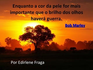 Enquanto a cor da pele for mais importante que o brilho dos olhos haverá guerra.   Bob Marley Por Edirlene Fraga 