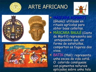 ARTE AFRICANO MÁSCARA ASHANTI   (Ghana): utilízase en rituais agrícolas para obter boas colleitas. MÁSCARA BAULÉ   (Costa de Marfil) representa aos  antepasados que, en forma de estatuiñas, comparten os fogares dos vivos. BATIK   (Mali):  representa unha escea da vida cotiá. O  colorido consíguese con pigmentos naturais aplicados sobre unha tela de algodón. 