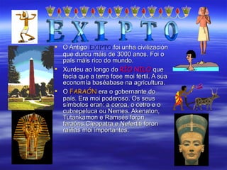 O Antigo  EXIPTO  foi unha civilización que durou máis de 3000 anos. Foi o país máis rico do mundo. Xurdeu ao longo do  RÍO NILO  que facía que a terra fose moi fértil. A súa economía baséabase na agricultura. O  FARAÓN  era o gobernante do país. Era moi poderoso. Os seus símbolos eran: a coroa, o cetro e o cubrepeluca ou Nemes. Akenaton, Tutankamon e Ramsés foron faraóns.Cleopatra e Nefertiti foron raíñas moi importantes. 