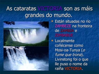 As cataratas  VICTORIA  son as máis grandes do mundo.   Están situadas no río  ZAMBEZE  na fronteira de  ZAMBIA  e  ZIMBABUE Localmente coñécense como Mosi-oa-Tunya ( o fume que trona ). Livinstong foi o que lle puso o nome da raíña  VICTORIA . 