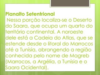 Planalto Setentrional  Nessa porção localiza-se o Deserto do Saara, que ocupa um quarto do território continental. A noroeste dele está a Cadeia do Atlas, que se estende desde o litoral do Marrocos até a Tunísia, abrangendo a região conhecida pelo nome de Magreb (Marrocos, a Argélia, a Tunísia e o Saara Ocidental). 
