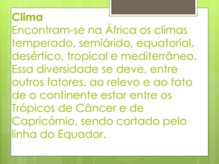 Clima Encontram-se na África os climas temperado, semiárido, equatorial, desértico, tropical e mediterrâneo. Essa diversidade se deve, entre outros fatores, ao relevo e ao fato de o continente estar entre os Trópicos de Câncer e de Capricórnio, sendo cortado pelo linha do Equador.  