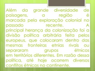 Além da grande diversidade de paisagens, a região é marcada pela exploração colonial no passado recente. A principal herança da colonização foi a divisão política arbitrária feita pelos europeus, que colocaram dentro das mesmas fronteiras etnias rivais ou separaram grupos étnicos em territórios diferentes. Em razão dessa política, até hoje ocorrem diversos conflitos étnicos no continente. 